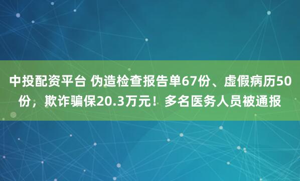 中投配资平台 伪造检查报告单67份、虚假病历50份，欺诈骗保20.3万元！多名医务人员被通报