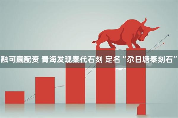融可赢配资 青海发现秦代石刻 定名“尕日塘秦刻石”