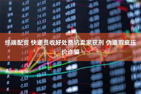 终端配资 快递员收好处费坑卖家获刑 伪造瑕疵压价诈骗
