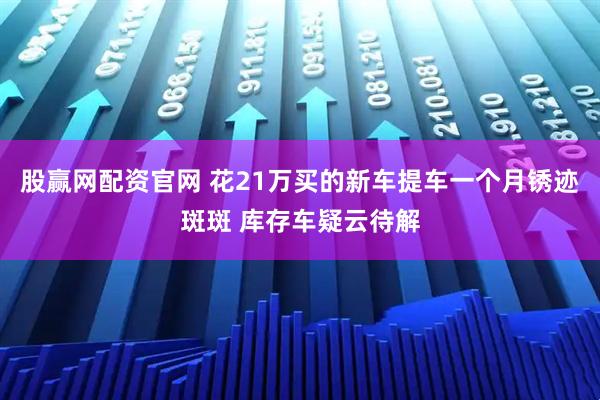 股赢网配资官网 花21万买的新车提车一个月锈迹斑斑 库存车疑云待解