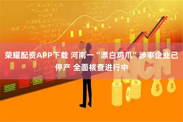 荣耀配资APP下载 河南一“漂白鸡爪”涉事企业已停产 全面核查进行中