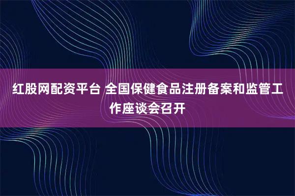 红股网配资平台 全国保健食品注册备案和监管工作座谈会召开