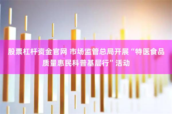 股票杠杆资金官网 市场监管总局开展“特医食品质量惠民科普基层行”活动