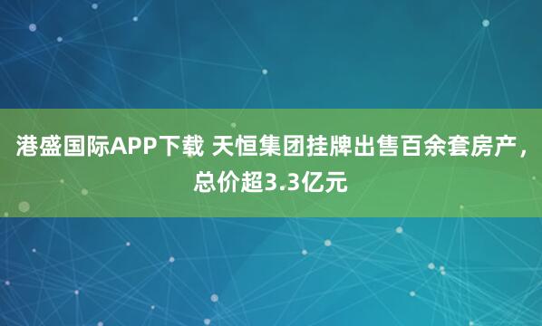 港盛国际APP下载 天恒集团挂牌出售百余套房产，总价超3.3亿元