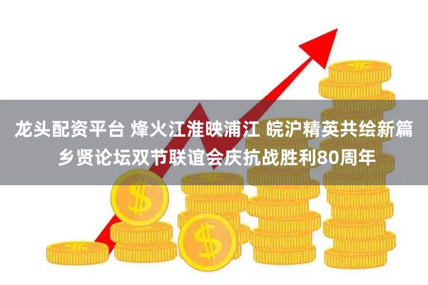 龙头配资平台 烽火江淮映浦江 皖沪精英共绘新篇 乡贤论坛双节联谊会庆抗战胜利80周年