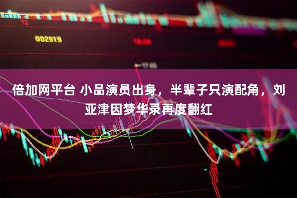 倍加网平台 小品演员出身，半辈子只演配角，刘亚津因梦华录再度翻红