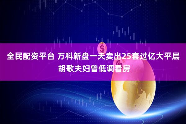 全民配资平台 万科新盘一天卖出25套过亿大平层 胡歌夫妇曾低调看房
