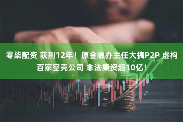 零柒配资 获刑12年！原金融办主任大搞P2P 虚构百家空壳公司 非法集资超10亿！