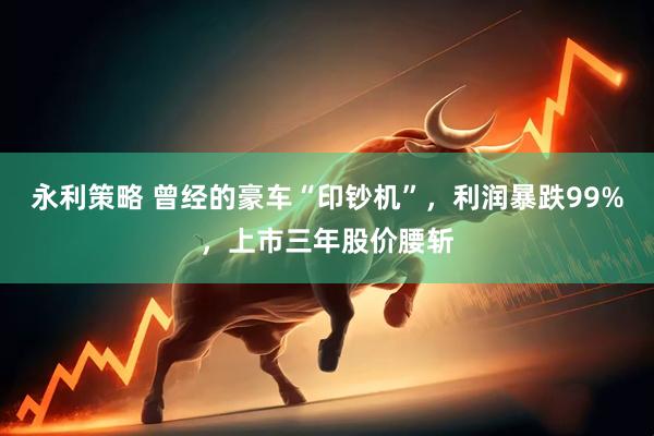永利策略 曾经的豪车“印钞机”，利润暴跌99%，上市三年股价腰斩
