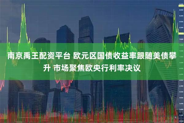 南京禹王配资平台 欧元区国债收益率跟随美债攀升 市场聚焦欧央行利率决议