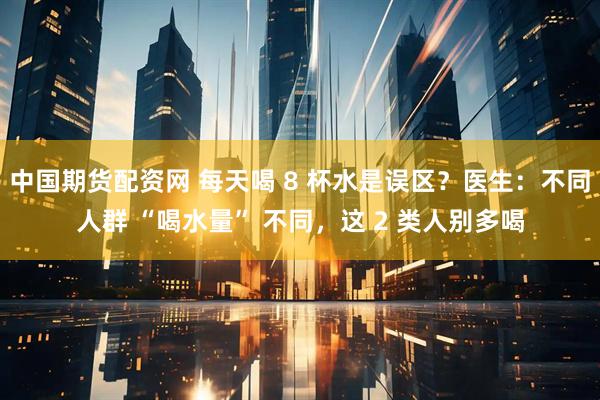 中国期货配资网 每天喝 8 杯水是误区？医生：不同人群 “喝水量” 不同，这 2 类人别多喝