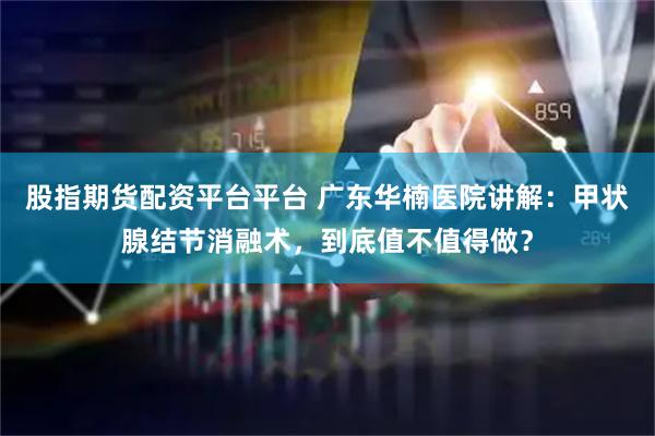 股指期货配资平台平台 广东华楠医院讲解：甲状腺结节消融术，到底值不值得做？