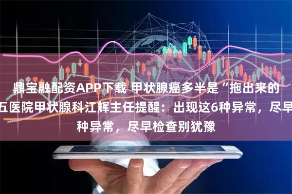 鼎宝融配资APP下载 甲状腺癌多半是“拖出来的”？南昌第五医院甲状腺科江辉主任提醒：出现这6种异常，尽早检查别犹豫