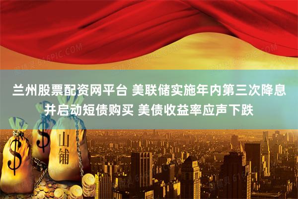 兰州股票配资网平台 美联储实施年内第三次降息并启动短债购买 美债收益率应声下跌