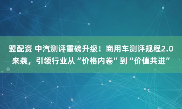 盟配资 中汽测评重磅升级！商用车测评规程2.0来袭，引领行业从“价格内卷”到“价值共进”