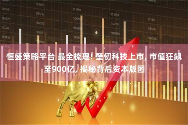 恒盛策略平台 最全梳理! 壁仞科技上市, 市值狂飙至900亿, 揭秘背后资本版图