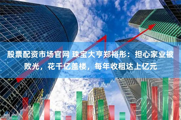 股票配资市场官网 珠宝大亨郑裕彤：担心家业被败光，花千亿盖楼，每年收租达上亿元