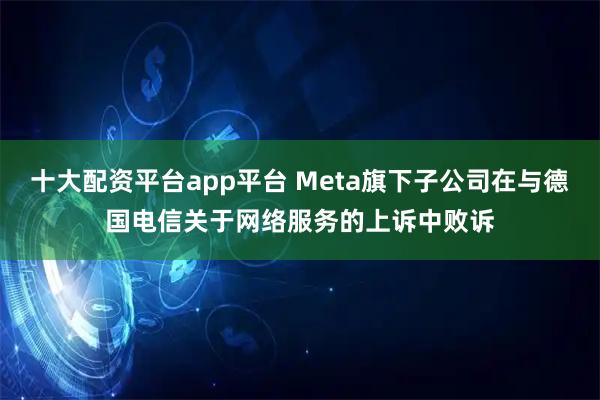 十大配资平台app平台 Meta旗下子公司在与德国电信关于网络服务的上诉中败诉