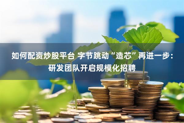 如何配资炒股平台 字节跳动“造芯”再进一步：研发团队开启规模化招聘