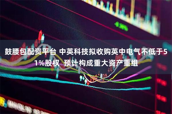鼓腰包配资平台 中英科技拟收购英中电气不低于51%股权  预计构成重大资产重组