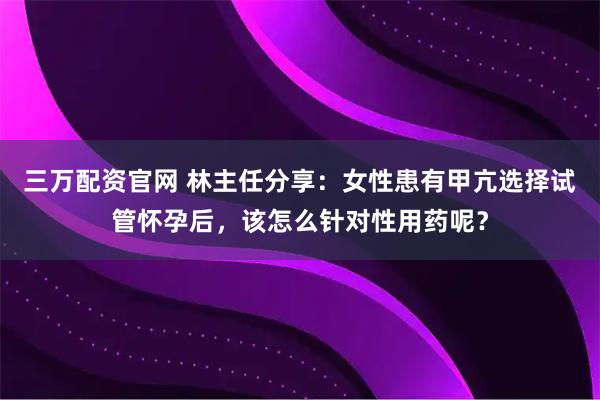 三万配资官网 林主任分享：女性患有甲亢选择试管怀孕后，该怎么针对性用药呢？