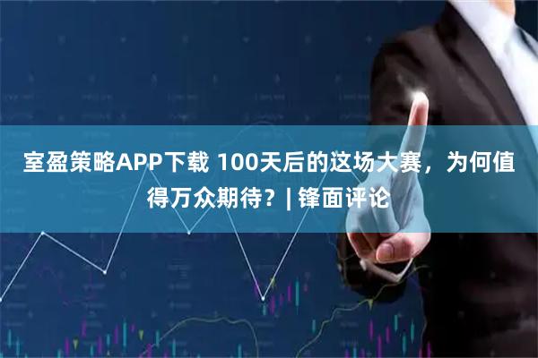 室盈策略APP下载 100天后的这场大赛，为何值得万众期待？| 锋面评论
