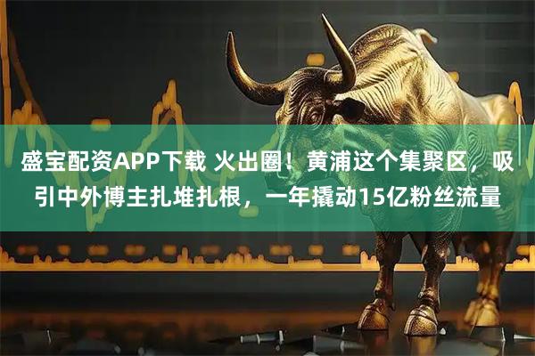 盛宝配资APP下载 火出圈!黄浦这个集聚区,吸引中外博主扎堆扎根,一年撬动15亿粉丝流量