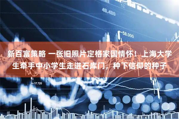 新百富策略 一张旧照片定格家国情怀!上海大学生牵手中小学生走进石库门,种下信仰的种子