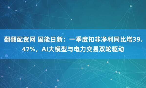 翻翻配资网 国能日新：一季度扣非净利同比增39.47%，AI大模型与电力交易双轮驱动