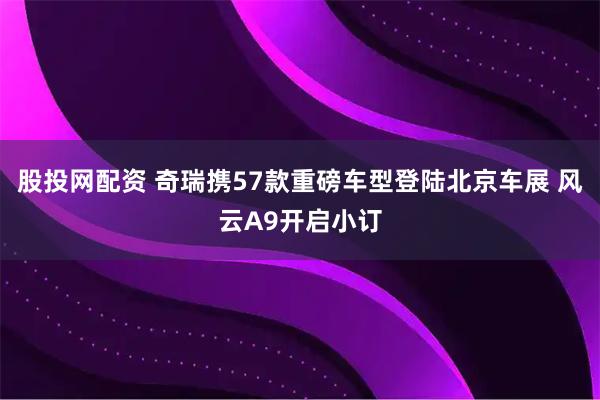 股投网配资 奇瑞携57款重磅车型登陆北京车展 风云A9开启小订